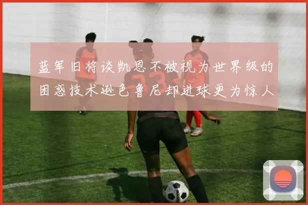 蓝军旧将谈凯恩不被视为世界级的困惑技术逊色鲁尼却进球更为惊人