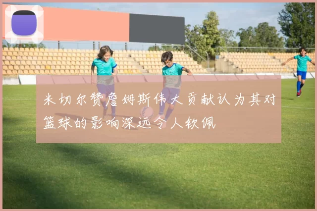 米切尔赞詹姆斯伟大贡献认为其对篮球的影响深远令人钦佩
