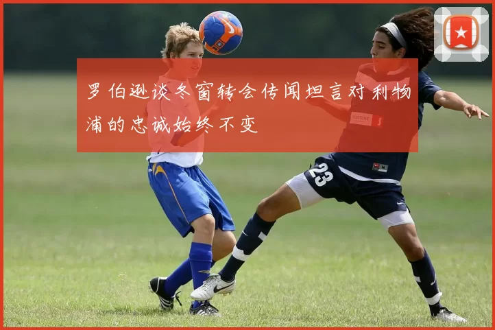 罗伯逊谈冬窗转会传闻坦言对利物浦的忠诚始终不变