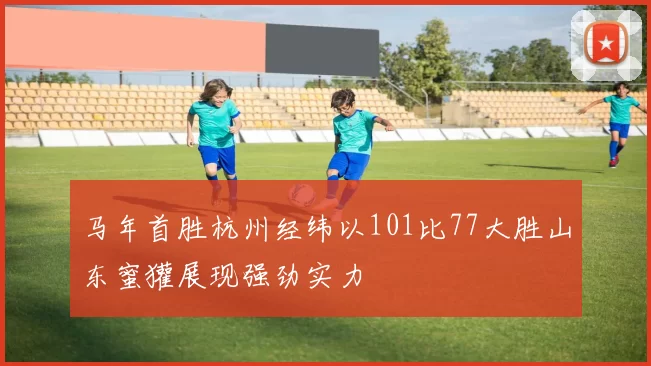 马年首胜杭州经纬以101比77大胜山东蜜獾展现强劲实力