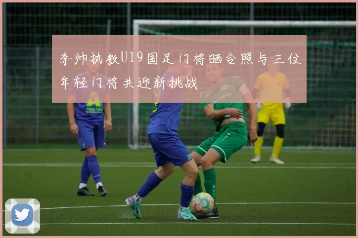 李帅执教U19国足门将晒合照与三位年轻门将共迎新挑战