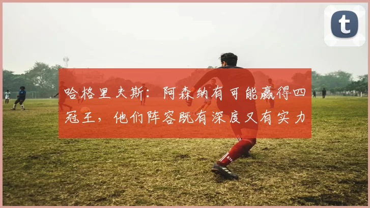 哈格里夫斯：阿森纳有可能赢得四冠王，他们阵容既有深度又有实力