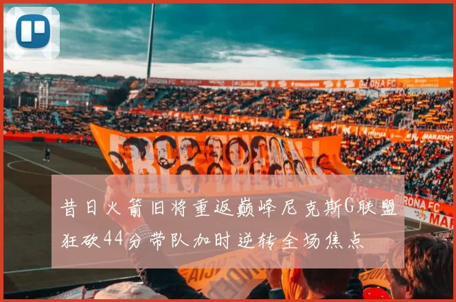 昔日火箭旧将重返巅峰尼克斯G联盟狂砍44分带队加时逆转全场焦点