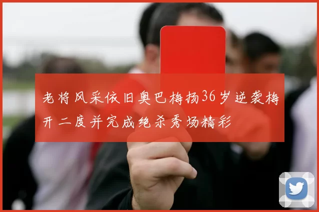 老将风采依旧奥巴梅扬36岁逆袭梅开二度并完成绝杀秀场精彩
