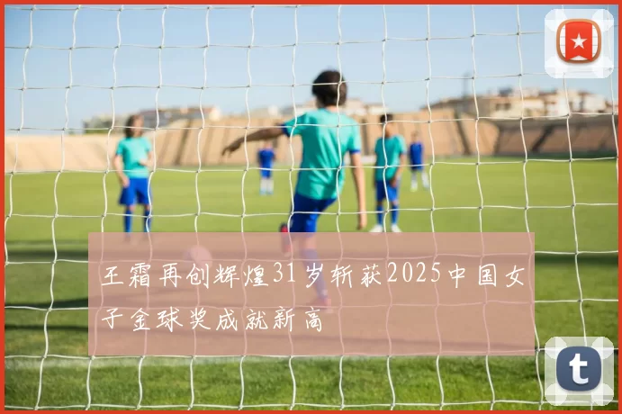 王霜再创辉煌31岁斩获2025中国女子金球奖成就新高