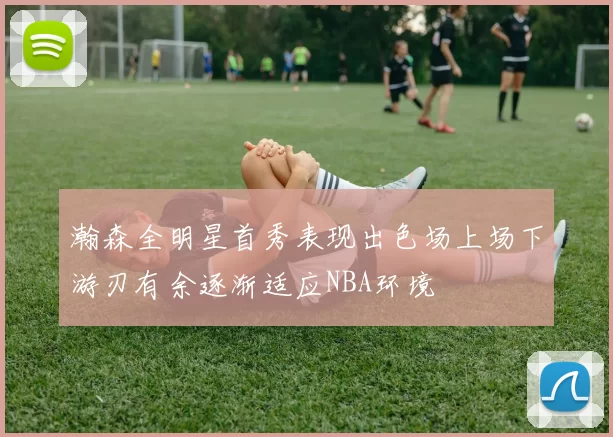 瀚森全明星首秀表现出色场上场下游刃有余逐渐适应NBA环境