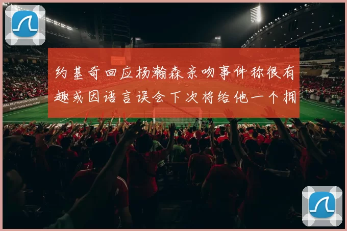 约基奇回应杨瀚森亲吻事件称很有趣或因语言误会下次将给他一个拥抱