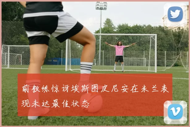 前教练惊讶埃斯图皮尼安在米兰表现未达最佳状态