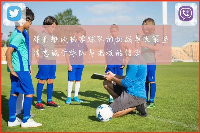 邓利维谈执掌球队的挑战与决策坚持忠诚于球队与老板的信念