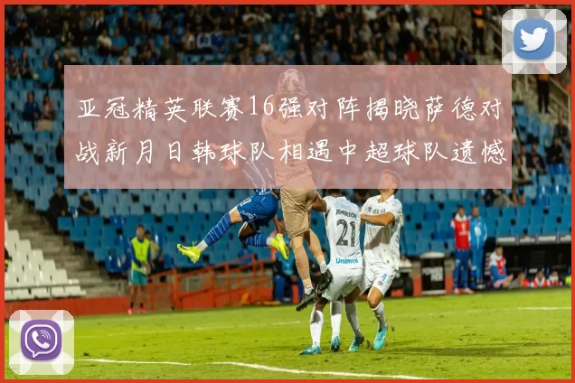 亚冠精英联赛16强对阵揭晓萨德对战新月日韩球队相遇中超球队遗憾出局