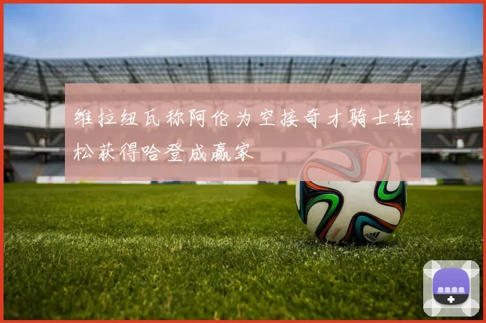 维拉纽瓦称阿伦为空接奇才骑士轻松获得哈登成赢家