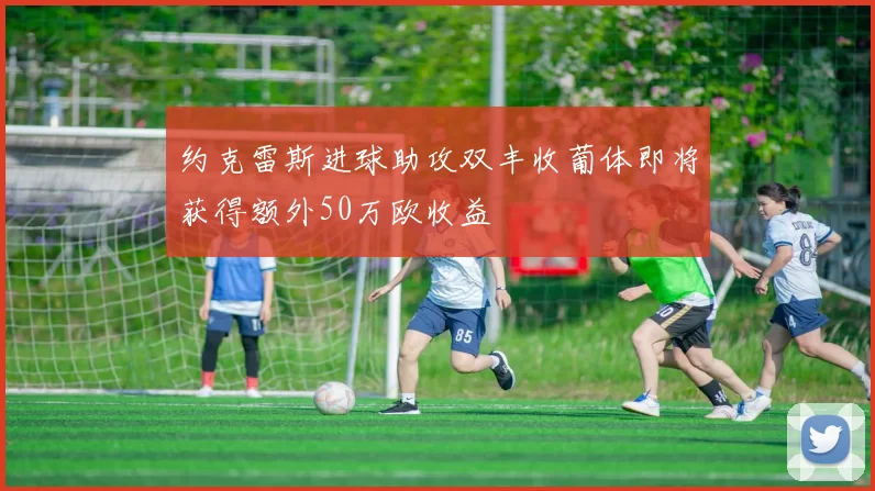 约克雷斯进球助攻双丰收葡体即将获得额外50万欧收益