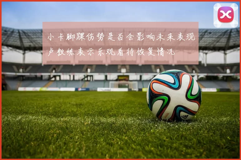 小卡脚踝伤势是否会影响未来表现卢教练表示乐观看待恢复情况
