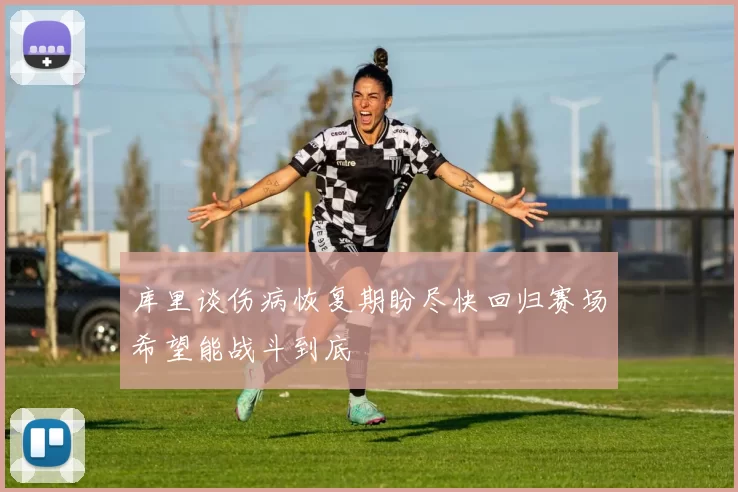库里谈伤病恢复期盼尽快回归赛场希望能战斗到底