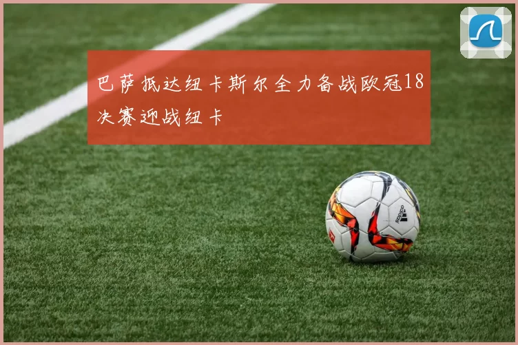 巴萨抵达纽卡斯尔全力备战欧冠18决赛迎战纽卡