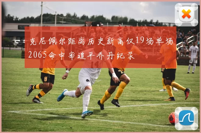 克尼佩尔距离历史新高仅19场单场2065命中率追平乔丹纪录