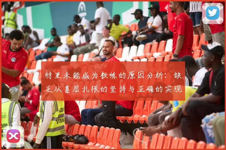 特里未能成为教练的原因分析：缺乏从基层扎根的坚持与正确的实现方式