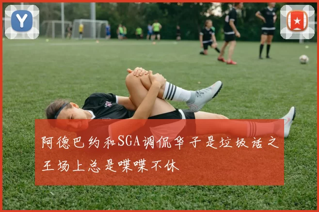 阿德巴约和SGA调侃华子是垃圾话之王场上总是喋喋不休