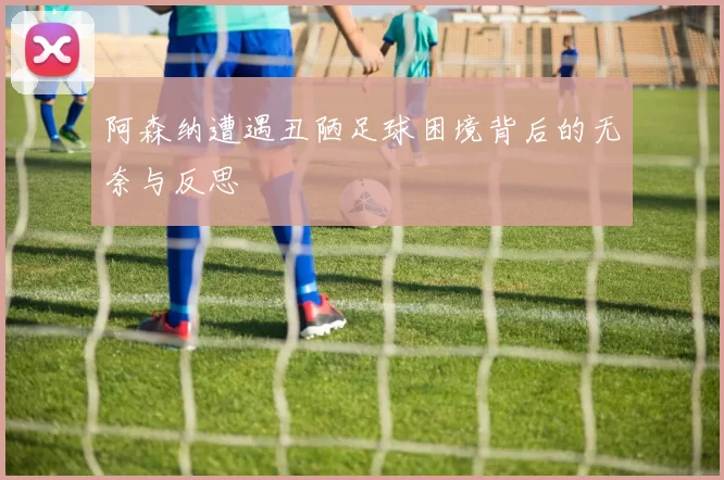 阿森纳遭遇丑陋足球困境背后的无奈与反思