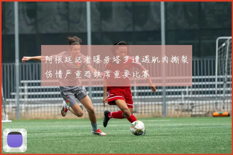 阿根廷记者曝劳塔罗遭遇肌肉撕裂伤情严重恐缺席重要比赛